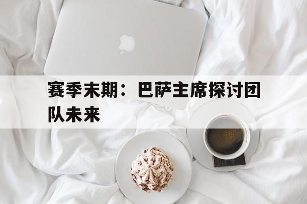 爱游戏中国官网-赛季末期：巴萨主席探讨团队未来的简单介绍